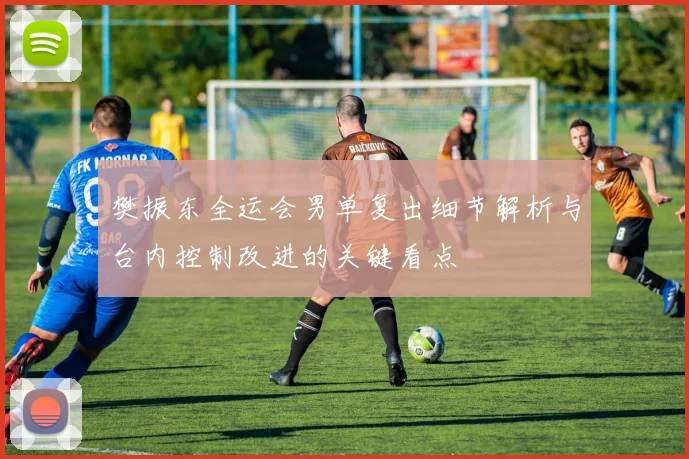 樊振东全运会男单复出细节解析与台内控制改进的关键看点
