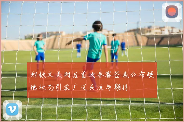 郑钦文美网后首次参赛签表公布硬地状态引发广泛关注与期待