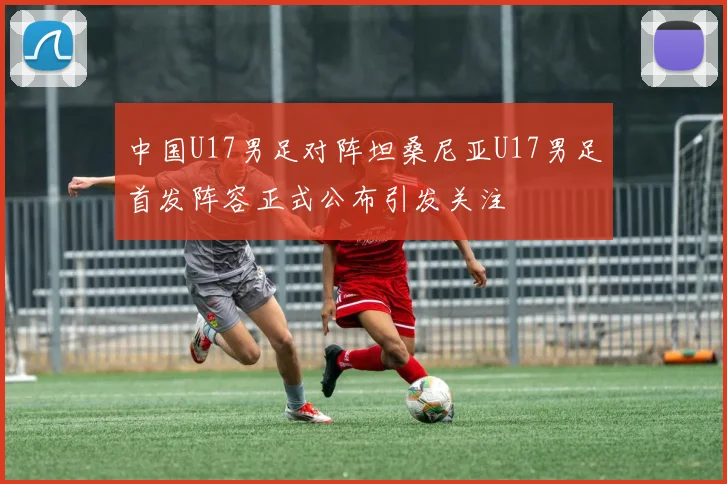 中国U17男足对阵坦桑尼亚U17男足首发阵容正式公布引发关注