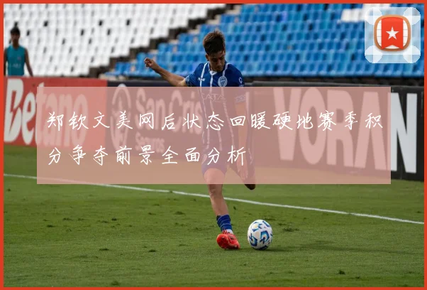 郑钦文美网后状态回暖硬地赛季积分争夺前景全面分析
