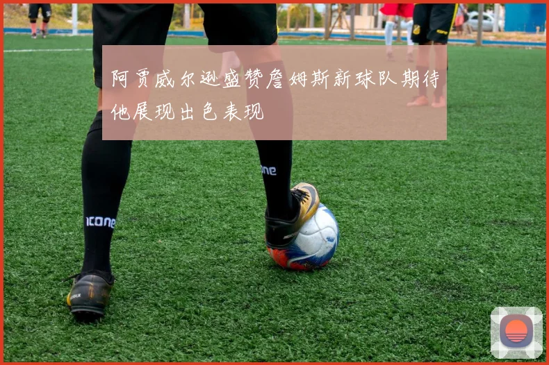 阿贾威尔逊盛赞詹姆斯新球队期待他展现出色表现