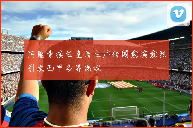 阿隆索接任皇马主帅传闻愈演愈烈引发西甲各界热议