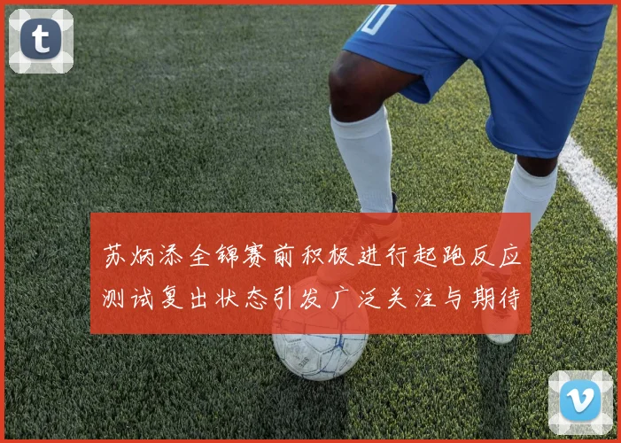 苏炳添全锦赛前积极进行起跑反应测试复出状态引发广泛关注与期待