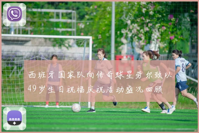 西班牙国家队向传奇球星劳尔致以49岁生日祝福庆祝活动盛况回顾