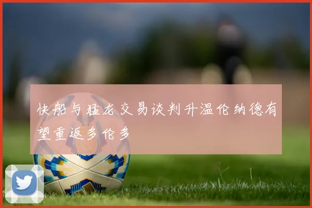快船与猛龙交易谈判升温伦纳德有望重返多伦多