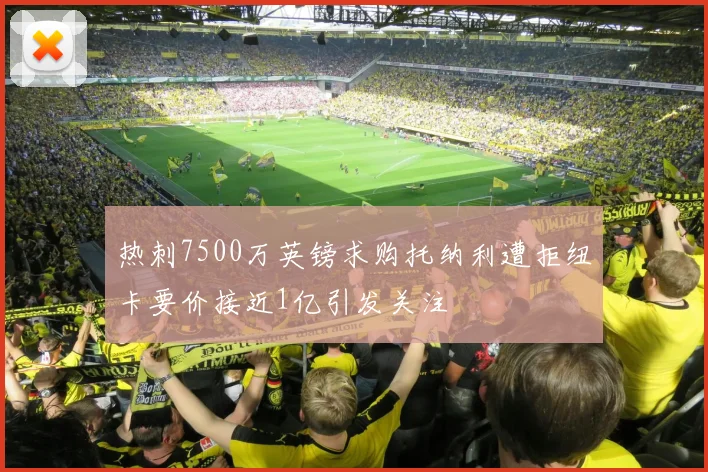 热刺7500万英镑求购托纳利遭拒纽卡要价接近1亿引发关注